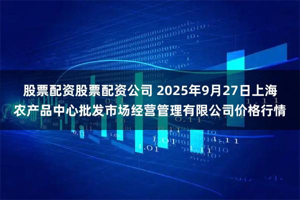 股票配资股票配资公司 2025年9月27日上海农产品中心批发市场经营管理有限公司价格行情