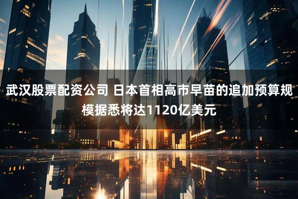 武汉股票配资公司 日本首相高市早苗的追加预算规模据悉将达1120亿美元