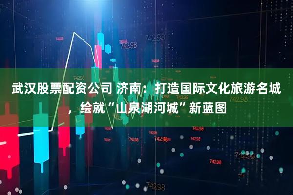 武汉股票配资公司 济南：打造国际文化旅游名城，绘就“山泉湖河城”新蓝图
