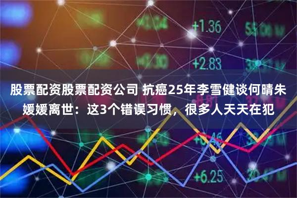 股票配资股票配资公司 抗癌25年李雪健谈何晴朱媛媛离世：这3个错误习惯，很多人天天在犯
