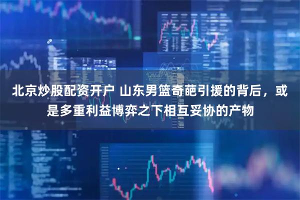 北京炒股配资开户 山东男篮奇葩引援的背后，或是多重利益博弈之下相互妥协的产物