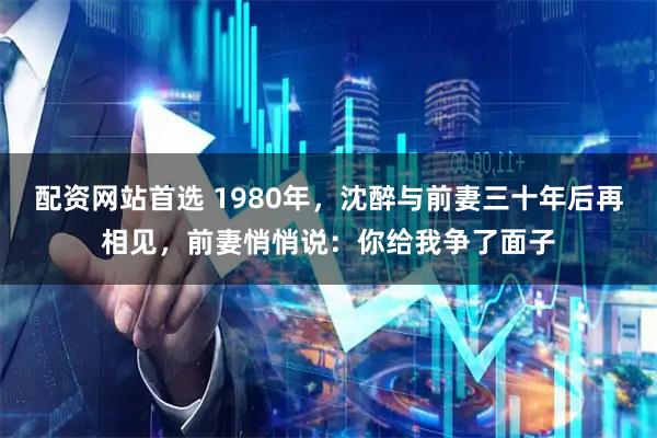 配资网站首选 1980年，沈醉与前妻三十年后再相见，前妻悄悄说：你给我争了面子