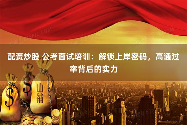 配资炒股 公考面试培训：解锁上岸密码，高通过率背后的实力