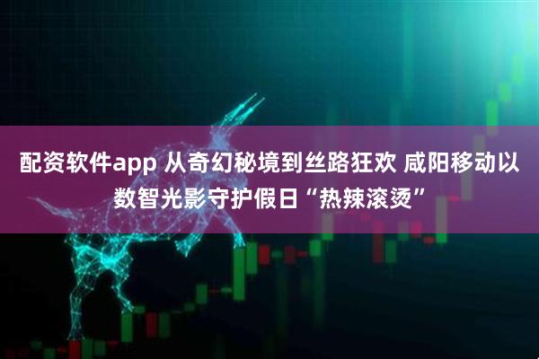 配资软件app 从奇幻秘境到丝路狂欢 咸阳移动以数智光影守护假日“热辣滚烫”